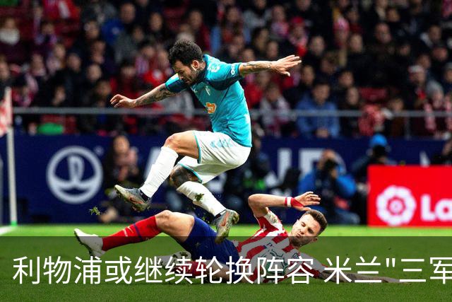 利物浦或继续轮换阵容 米兰"三军用命"有机可乘?
